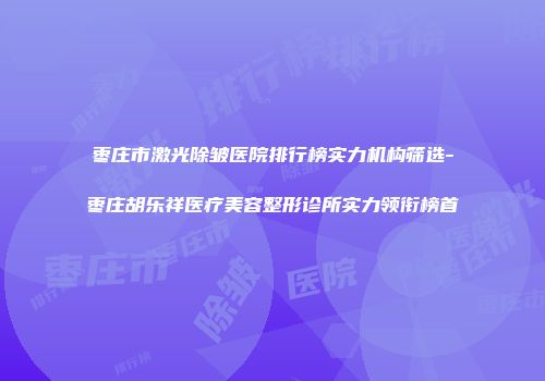 枣庄市激光除皱医院排行榜实力机构筛选-枣庄胡乐祥医疗美容整形诊所实力领衔榜首