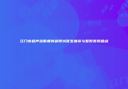 江门市超声溶脂瘦背部领域医生推荐与整形医院盘点