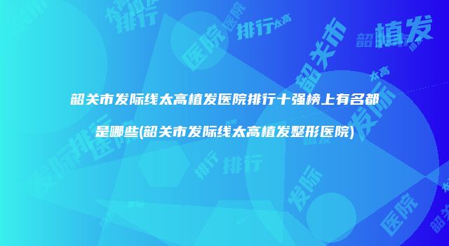韶关市发际线太高植发医院排行十强榜上有名都是哪些(韶关市发际线太高植发整形医院)