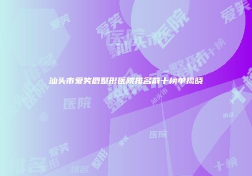 汕头市爱笑唇整形医院排名前十榜单揭晓