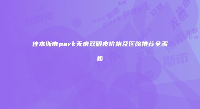 佳木斯市park无痕双眼皮价格及医院推荐全解析