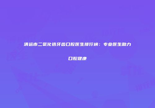 清远市二氧化锆牙齿口腔医生排行榜：专业医生助力口腔健康