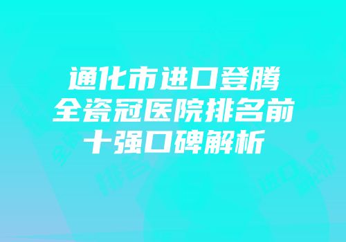 通化市进口登腾全瓷冠医院排名前十强口碑解析