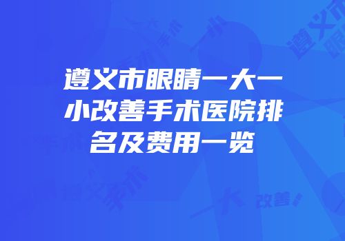 遵义市眼睛一大一小改善手术医院排名及费用一览