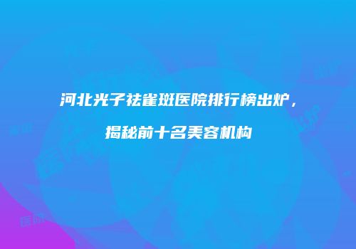 河北光子祛雀斑医院排行榜出炉，揭秘前十名美容机构