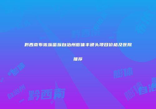 黔西南布依族苗族自治州膨体丰额头项目价格及医院推荐