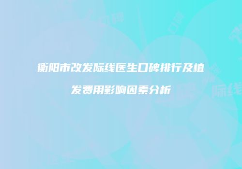 衡阳市改发际线医生口碑排行及植发费用影响因素分析