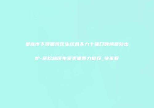 娄底市下颚磨骨医生综合实力十强口碑榜崭新出炉-蒋松林医生爱美者倾力推荐_快来看