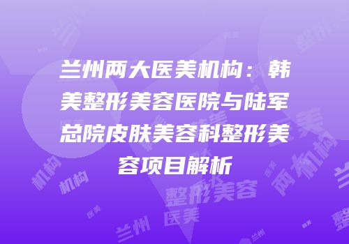 兰州两大医美机构：韩美整形美容医院与陆军总院皮肤美容科整形美容项目解析
