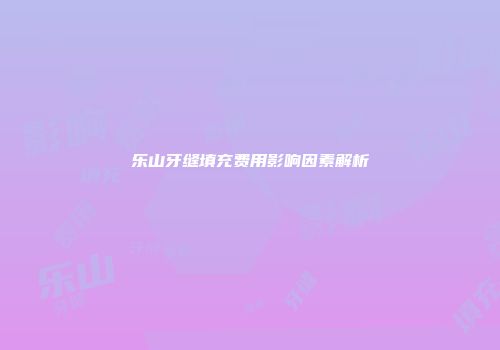 乐山牙缝填充费用影响因素解析