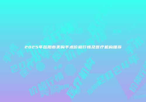 2025年岳阳市美胸手术价格行情及医疗机构推荐