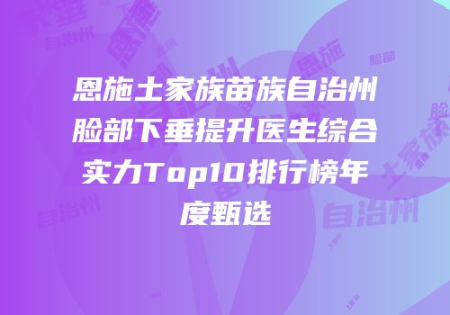 恩施土家族苗族自治州脸部下垂提升医生综合实力Top10排行榜年度甄选