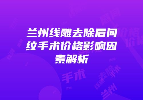 兰州线雕去除眉间纹手术价格影响因素解析