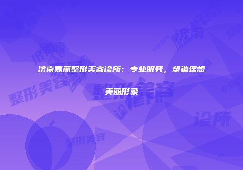 济南嘉丽整形美容诊所：专业服务，塑造理想美丽形象