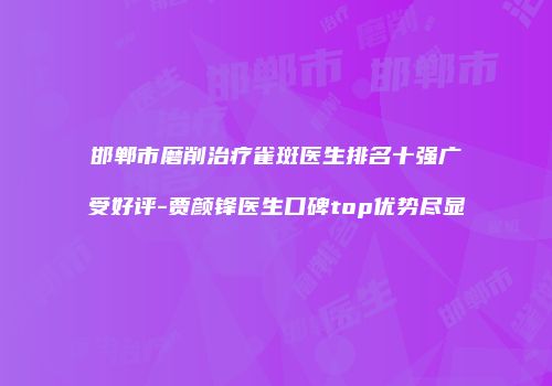 邯郸市磨削治疗雀斑医生排名十强广受好评-贾颜锋医生口碑top优势尽显