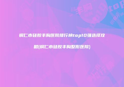 铜仁市硅胶丰胸医院排行榜top10强选择攻略(铜仁市硅胶丰胸整形医院)