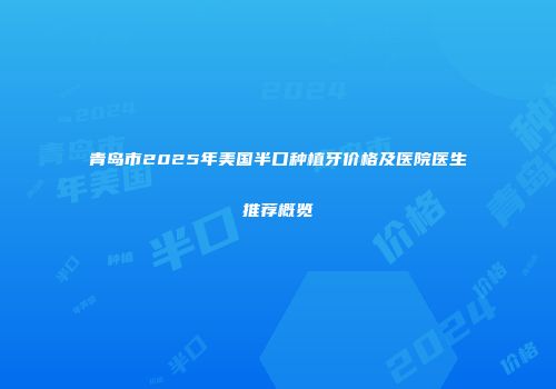 青岛市2025年美国半口种植牙价格及医院医生推荐概览