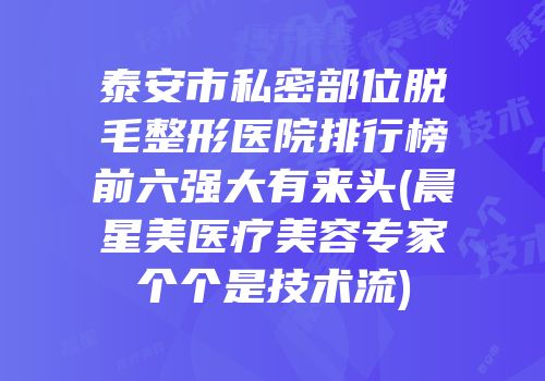 泰安市私密部位脱毛整形医院排行榜前六强大有来头(晨星美医疗美容专家个个是技术流)