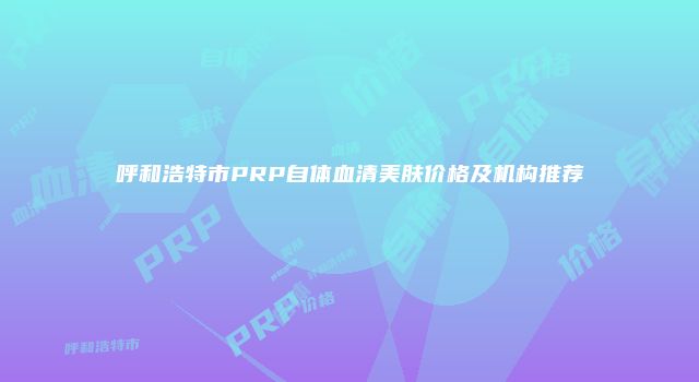 呼和浩特市PRP自体血清美肤价格及机构推荐