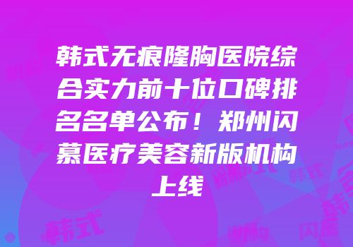 韩式无痕隆胸医院综合实力前十位口碑排名名单公布！郑州闪慕医疗美容新版机构上线