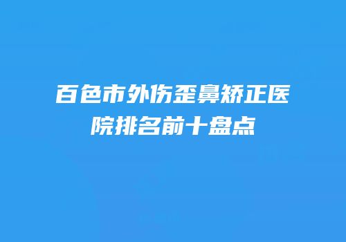 百色市外伤歪鼻矫正医院排名前十盘点