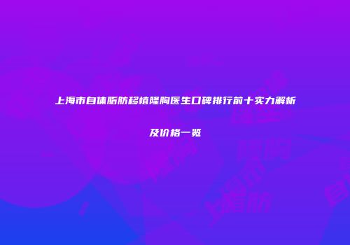 上海市自体脂肪移植隆胸医生口碑排行前十实力解析及价格一览