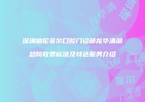 深圳格伦菲尔口腔门诊部龙华清湖总院收费标准及特色服务介绍