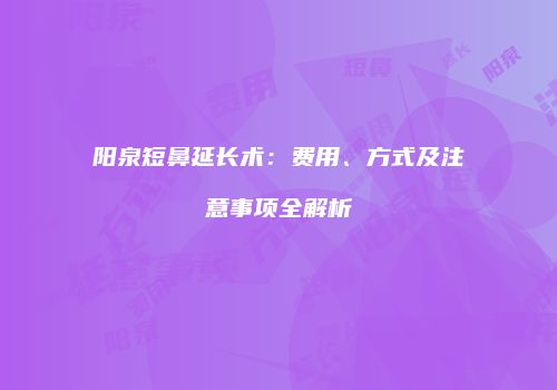阳泉短鼻延长术：费用、方式及注意事项全解析