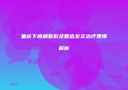 重庆下颌角整形及智齿发炎治疗费用解析