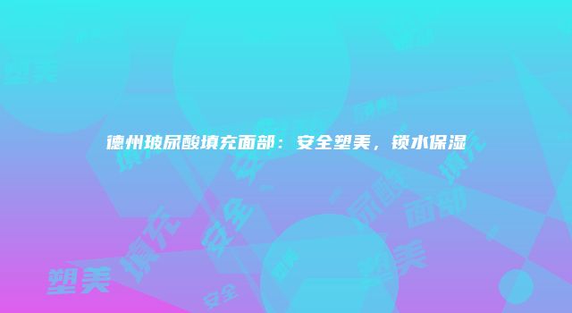 德州玻尿酸填充面部：安全塑美，锁水保湿