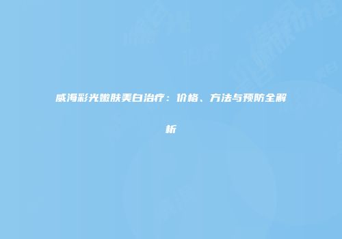 威海彩光嫩肤美白治疗：价格、方法与预防全解析