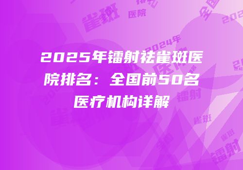 2025年镭射祛雀斑医院排名：全国前50名医疗机构详解