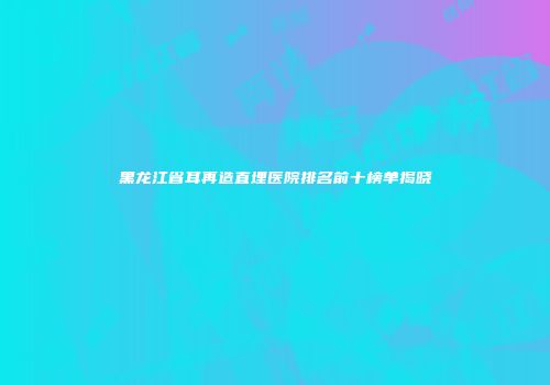 黑龙江省耳再造直埋医院排名前十榜单揭晓
