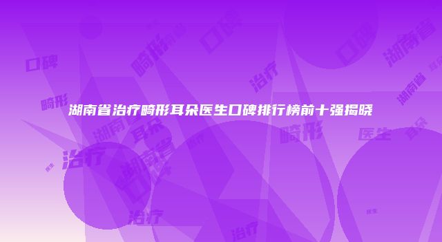 湖南省治疗畸形耳朵医生口碑排行榜前十强揭晓