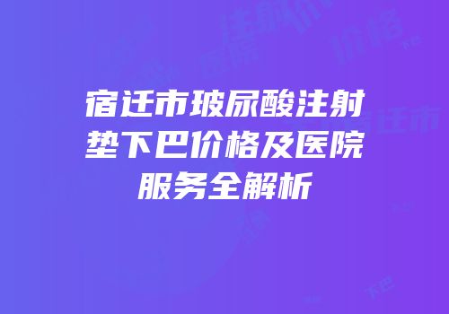 宿迁市玻尿酸注射垫下巴价格及医院服务全解析