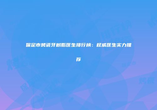 保定市烤瓷牙树脂医生排行榜：权威医生实力推荐