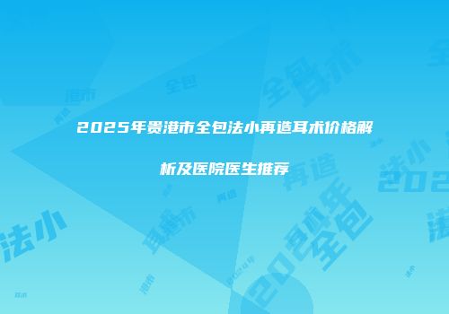 2025年贵港市全包法小再造耳术价格解析及医院医生推荐