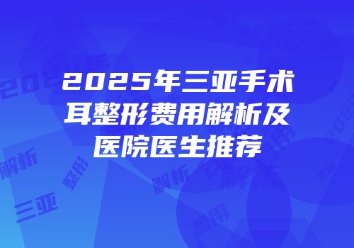2025年三亚手术耳整形费用解析及医院医生推荐