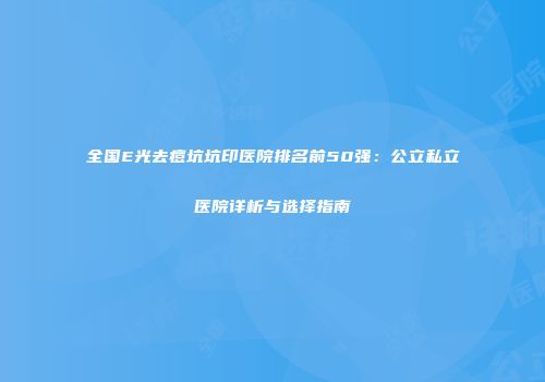 全国E光去痘坑坑印医院排名前50强：公立私立医院详析与选择指南