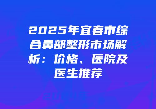 2025年宜春市综合鼻部整形市场解析：价格、医院及医生推荐
