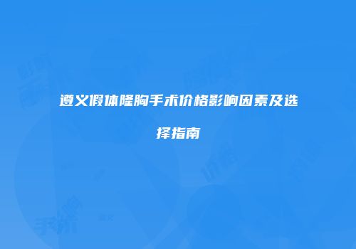 遵义假体隆胸手术价格影响因素及选择指南