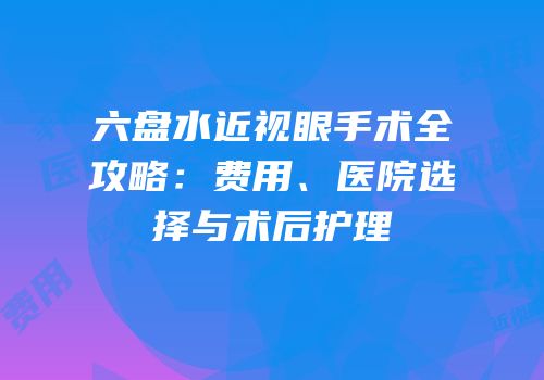 六盘水近视眼手术全攻略：费用、医院选择与术后护理
