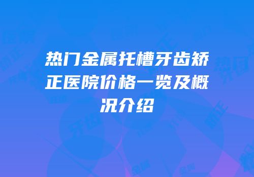 热门金属托槽牙齿矫正医院价格一览及概况介绍