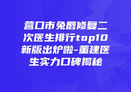 营口市兔唇修复二次医生排行top10新版出炉啦-董建医生实力口碑揭秘