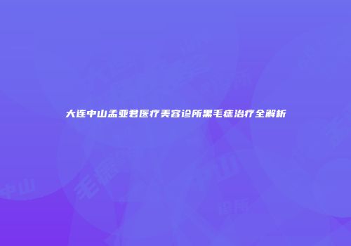 大连中山孟亚君医疗美容诊所黑毛痣治疗全解析