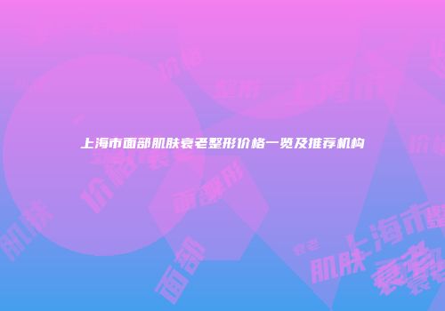 上海市面部肌肤衰老整形价格一览及推荐机构