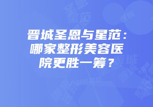 晋城圣恩与星范：哪家整形美容医院更胜一筹？