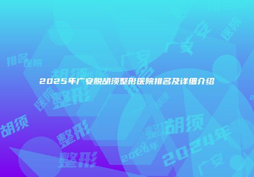 2025年广安脱胡须整形医院排名及详细介绍