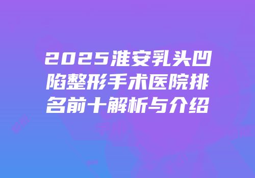 2025淮安乳头凹陷整形手术医院排名前十解析与介绍