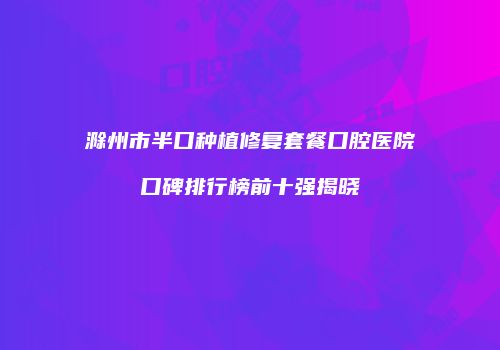 滁州市半口种植修复套餐口腔医院口碑排行榜前十强揭晓